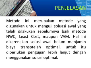 PENJELASAN
Metode ini merupakan metode yang
digunakan untuk menguji soluasi awal yang
telah dilakukan sebelumnya baik metode
NWC, Least Cost, maupun VAM. Hal ini
dikarenakan solusi awal belum menjamin
biaya transptelah optimal, untuk itu
diperlukan pengujian lebih lanjut dengan
menggunakan solusi optimal.
 