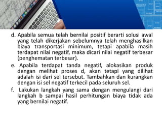 d. Apabila semua telah bernilai positif berarti solusi awal
yang telah dikerjakan sebelumnya telah menghasilkan
biaya transportasi minimum, tetapi apabila masih
terdapat nilai negatif, maka dicari nilai negatif terbesar
(penghematan terbesar).
e. Apabila terdapat tanda negatif, alokasikan produk
dengan melihat proses d, akan tetapi yang dilihat
adalah isi dari sel tersebut. Tambahkan dan kurangkan
dengan isi sel negatif terkecil pada seluruh sel.
f. Lakukan langkah yang sama dengan mengulangi dari
langkah b sampai hasil perhitungan biaya tidak ada
yang bernilai negatif.
 
