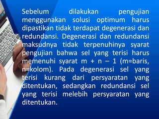 Sebelum dilakukan pengujian
menggunakan solusi optimum harus
dipastikan tidak terdapat degenerasi dan
redundansi. Degenerasi dan redundansi
maksudnya tidak terpenuhinya syarat
pengujian bahwa sel yang terisi harus
memenuhi syarat m + n – 1 (m=baris,
n=kolom). Pada degenerasi sel yang
terisi kurang dari persyaratan yang
ditentukan, sedangkan redundansi sel
yang terisi melebih persyaratan yang
ditentukan.
 