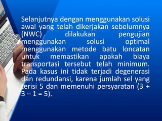 Selanjutnya dengan menggunakan solusi
awal yang telah dikerjakan sebelumnya
(NWC) dilakukan pengujian
menggunakan solusi optimal
menggunakan metode batu loncatan
untuk memastikan apakah biaya
transportasi tersebut telah minimum.
Pada kasus ini tidak terjadi degenerasi
dan redundansi, karena jumlah sel yang
terisi 5 dan memenuhi persyaratan (3 +
3 – 1 = 5).
 