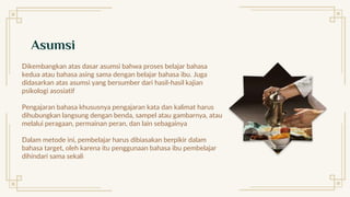 Asumsi
Dikembangkan atas dasar asumsi bahwa proses belajar bahasa
kedua atau bahasa asing sama dengan belajar bahasa ibu. Juga
didasarkan atas asumsi yang bersumber dari hasil-hasil kajian
psikologi asosiatif
Pengajaran bahasa khususnya pengajaran kata dan kalimat harus
dihubungkan langsung dengan benda, sampel atau gambarnya, atau
melalui peragaan, permainan peran, dan lain sebagainya
Dalam metode ini, pembelajar harus dibiasakan berpikir dalam
bahasa target, oleh karena itu penggunaan bahasa ibu pembelajar
dihindari sama sekali
 