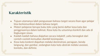 Karakteristik
● Tujuan utamanya ialah penguasaan bahasa target secara lisan agar pelajar
bisa berkomunikasi dalam bahasa target.
● Materi pelajaran berupa buku teks yang berisi daftar kosa kata dan
penggnaannya dalam kalimat. Kosa kata itu umumnya konkrit dan ada di
lingkungan siswa.
● Kaidah-kaidah bahasa diajarkan secara induktif, yaitu berangkat dari
contoh-contoh kemudian diambil kesimpulan.
● Kosa kata konkret diajarkan melalui deminstrasi, peragaan, benda
langsung, dan gambar, sedangkan kata-kata abstrak melalui asosiasi,
konteks, dan definisi.
 