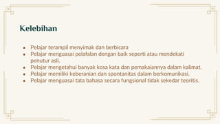 Kelebihan
● Pelajar terampil menyimak dan berbicara
● Pelajar menguasai pelafalan dengan baik seperti atau mendekati
penutur asli.
● Pelajar mengetahui banyak kosa kata dan pemakaiannya dalam kalimat.
● Pelajar memiliki keberanian dan spontanitas dalam berkomunikasi.
● Pelajar menguasai tata bahasa secara fungsional tidak sekedar teoritis.
 