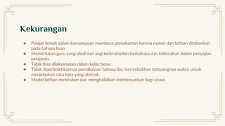 Kekurangan
● Pelajar lemah dalam kemampuan membaca pemahaman karena materi dan latihan ditekankan
pada bahasa lisan.
● Memerlukan guru yang ideal dari segi keterampilan berbahasa dan kelincahan dalam penyajian
pelajaran.
● Tidak bisa dilaksanakan dalam kelas besar.
● Tidak diperbolehkannya pemakainan bahasa ibu menyebabkan terbuangnya waktu untuk
menjelaskan satu kata yang abstrak.
● Model latihan menirukan dan menghafalkan membosankan bagi siswa.
 