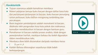 Karakteristik
● Tujuan utamanya adalah kemahiran membaca
● Materi pelajaran berupa buku bacaan dengan daftar kosa kata
dan pertanyaan-pertanyaan isi bacaan, buku bacaan penunjang
untuk perluasan, buku latihan mengarang terbimbing dan
percakapan.
● Basis kegiatan pembelajaran adalah memahami isi bacaan,
didahului oleh pengenalan kosa kata pokok dan maknanya,
kemudian mendiskusikan isi bacaan dengan bantuan guru.
● Pemahaman isi bacaan melalui proses analisis, tidak dengan
penerjemahan harfiah, meskipun bahasa ibu boleh digunakan
dalam mendiskusikan teks.
● Membaca diam lebih diutamakan daripada membaca keras
( ‫جهرية‬ ‫قراءة‬
)
● Kaidah Bahasa diterangkan seperlunya tidak boleh
berkepanjangan.
 