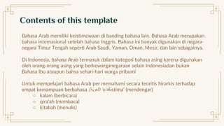 Contents of this template
Bahasa Arab memiliki keistimewaan di banding bahasa lain. Bahasa Arab merupakan
bahasa internasional setelah bahasa Inggris. Bahasa ini banyak digunakan di negara-
negara Timur Tengah seperti Arab Saudi, Yaman, Oman, Mesir, dan lain sebagainya.
Di Indonesia, bahasa Arab termasuk dalam kategori bahasa asing karena digunakan
oleh orang-orang asing yang berkewarganegaraan selain Indonesiadan bukan
Bahasa Ibu ataupun bahsa sehari-hari warga pribumi
Untuk mempelajari bahasa Arab per memahami secara teoritis hirarkis terhadap
empat kemampuan berbahasa ‫اللغوية‬ ‫كفاءة‬
.) istima’ (mendengar)
○ kalam (berbicara)
○ qira’ah (membaca)
○ kitabah (menulis)
 