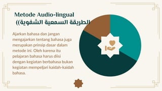 Ajarkan bahasa dan jangan
mengajarkan tentang bahasa juga
merupakan prinsip dasar dalam
metode ini. Oleh karena itu
pelajaran bahasa harus diisi
dengan kegiatan berbahasa bukan
kegiatan mempeljari kaidah-kaidah
bahasa.
Metode Audio-lingual
( ‫الشفوية‬ ‫السمعية‬ ‫الطريقة‬
)
 