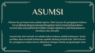 Bahasa itu pertama-tama adalah ujaran. Oleh karena itu pengajaran bahasa
harus dimulai dengan memperdengarkan bunyi-bunyi bahasa dalam
bentuk kata atau kalimat kemudian mengucapkannya, sebelum pelajaran
membaca dan menulis.
Asumsi lain dari metode ini adalah bahwa bahasa adalah kebiasaan. Suatu
perilaku akan menjadi kebiasaan apabila diulang berkali-kali. Oleh karena
itu, pengajaran bahasa harus dilakukan dengan teknik pengualangan atau
repetisi.
ASUMSI
 