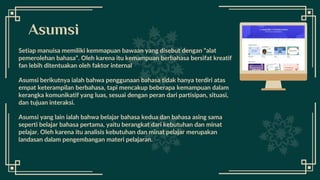 Setiap manuisa memiliki kemmapuan bawaan yang disebut dengan “alat
pemerolehan bahasa”. Oleh karena itu kemampuan berbahasa bersifat kreatif
fan lebih ditentuakan oleh faktor internal
Asumsi berikutnya ialah bahwa penggunaan bahasa tidak hanya terdiri atas
empat keterampilan berbahasa, tapi mencakup beberapa kemampuan dalam
kerangka komunikatif yang luas, sesuai dengan peran dari partisipan, situasi,
dan tujuan interaksi.
Asumsi yang lain ialah bahwa belajar bahasa kedua dan bahasa asing sama
seperti belajar bahasa pertama, yaitu berangkat dari kebutuhan dan minat
pelajar. Oleh karena itu analisis kebutuhan dan minat pelajar merupakan
landasan dalam pengembangan materi pelajaran.
Asumsi
 