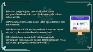 5) Materi yang disajikan bervariasi, tidak hanya
mengandalkan buku teks, tapi ditekankan pada bahan-
bahan otentik.
6) Penggunaan bahasa ibu dalam kelas tidak dilarang, tapi
diminimalkan.
7) Dalam komunikatif, kesilapan siswa ditoleransi untuk
mendorong keberanian siswa berkomunikasi.
8) Evaluasi dalam komunikatif ditekankan pada
kemampuan menggunakan bahasa dalam kehidupan nyata,
bukan pada penggunaan struktur bahasa .
 