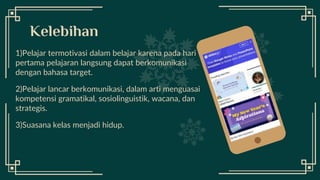 Desktop
Software
1)Pelajar termotivasi dalam belajar karena pada hari
pertama pelajaran langsung dapat berkomunikasi
dengan bahasa target.
2)Pelajar lancar berkomunikasi, dalam arti menguasai
kompetensi gramatikal, sosiolinguistik, wacana, dan
strategis.
3)Suasana kelas menjadi hidup.
Kelebihan
 