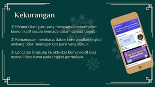 Desktop
Software
1) Memerlukan guru yang menguasai keterampilan
komunikatif secara memadai dalam bahasa target.
2) Kemampuan membaca, dalam keterampilan tingkat
ambang tidak mendapatkan porsi yang cukup.
3) Loncatan langsung ke aktivitas komunikatif bisa
menyulitkan siswa pada tingkat permulaan.
Kekurangan
 
