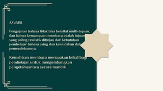 ASUMSI
Pengajaran bahasa tidak bisa bersifat multi-tujuan,
dan bahwa kemampuan membaca adalah tujuan
yang paling realistik ditinjau dari kebutuhan
pembelajar bahasa asing dan kemudahan dalam
pemerolehannya.
Kemahiran membaca merupakan bekal bagi
pembelajar untuk mengembangkan
pengetahuannya secara mandiri
 