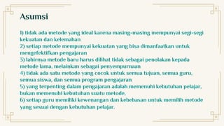 Asumsi
1) tidak ada metode yang ideal karena masing-masing mempunyai segi-segi
kekuatan dan kelemahan
2) setiap metode mempunyai kekuatan yang bisa dimanfaatkan untuk
mengefektifkan pengajaran
3) lahirnya metode baru harus dilihat tidak sebagai penolakan kepada
metode lama, melainkan sebagai penyempurnaan
4) tidak ada satu metode yang cocok untuk semua tujuan, semua guru,
semua siswa, dan semua program pengajaran
5) yang terpenting dalam pengajaran adalah memenuhi kebutuhan pelajar,
bukan memenuhi kebutuhan suatu metode,
6) setiap guru memiliki kewenangan dan kebebasan untuk memilih metode
yang sesuai dengan kebutuhan pelajar.
 