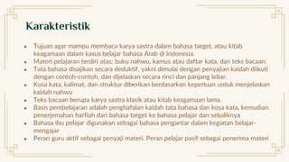 ● Tujuan agar mampu membaca karya sastra dalam bahasa target, atau kitab
keagamaan dalam kasus belajar bahasa Arab di Indonesia.
● Materi pelajaran terdiri atas: buku nahwu, kamus atau daftar kata, dan teks bacaan.
● Tata bahasa disajikan secara deduktif, yakni dimulai dengan penyajian kaidah diikuti
dengan contoh-contoh, dan dijelaskan secara rinci dan panjang lebar.
● Kosa kata, kalimat, dan struktur diberikan berdasarkan keperluan untuk menjelaskan
kaidah nahwu
● Teks bacaan berupa karya sastra klasik atau kitab keagamaan lama.
● Basis pembelajaran adalah penghafalan kaidah tata bahasa dan kosa kata, kemudian
penerjemahan harfiah dari bahasa target ke bahasa pelajar dan sebaliknya
● Bahasa ibu pelajar digunakan sebagai bahasa pengantar dalam kegiatan belajar-
mengajar
● Peran guru aktif sebagai penyaji materi. Peran pelajar pasif sebagai penerima materi
Karakteristik
 
