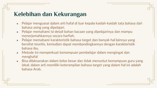 ● Pelajar menguasai dalam arti hafal di luar kepala kaidah-kaidah tata bahasa dari
bahasa asing yang dipelajari.
● Pelajar memahami isi detail bahan bacaan yang dipelajarinya dan mampu
menerjemahkannya secara harfiah.
● Pelajar memahami karakteristik bahasa target dan banyak hal lainnya yang
bersifat teoritis, kemudian dapat membandingkannya dengan karakteristik
bahasa ibu.
● Metode ini memperkuat kemampuan pembelajar dalam mengingat dan
menghafal
● Bisa dilaksanakan dalam kelas besar dan tidak menuntut kemampuan guru yang
ideal, dalam arti memiliki keterampilan bahasa target yang dalam hal ini adalah
bahasa Arab.
Kelebihan dan Kekurangan
 