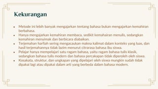 ● Metode ini lebih banyak mengajarkan tentang bahasa bukan mengajarkan kemahiran
berbahasa.
● Hanya mengajarkan kemahiran membaca, sedikit kemahairan menulis, sedangkan
kemahiran menyimak dan berbicara diabaikan.
● Terjemahan harfiah sering mengacaukan makna kalimat dalam konteks yang luas, dan
hasil terjemahannya tidak lazim menurut citrarasa bahasa ibu siswa.
● Pelajar hanya mempelajari satu ragam bahasa, yaitu ragam bahasa tulis klasik,
sedangkan bahasa tulis modern dan bahasa percakapan tidak diperoleh oleh siswa.
● Kosakata, struktur, dan ungkapan yang dipelajari oleh siswa mungkin sudah tidak
dipakai lagi atau dipakai dalam arti yang berbeda dalam bahasa modern.
Kekurangan
 