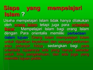 Siapa yang            mempelajari
Islam ?
Usaha mempelajari Islam tidak hanya dilakukan
oleh orang Islam tetapi juga para orientalis
Barat. Mempelajari Islam bagi orang Islam
dengan Para orientalis memiliki perbedaan
dalam tujuan. Orang Islam mempelajari Islam
untuk dijadikan keyakinan dan sebagai pedoman
atau petunjuk hidup, sedangkan bagi para
orientalis tujuannya ada yang hanya sekedar
untuk ilmu pengetahuan, dan ada juga yang
memiliki tujuan politik.
 