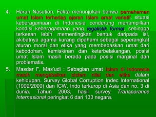 4.   Harun Nasution, Fakta menunjukan bahwa pemahaman
     umat Islam terhadap ajaran Islam amat variatif , situasi
     keberagamaan di Indonesia cenderung menampilkan
     kondisi keberagamaan yang legalistik formal, sehingga
     terkesan lebih mementingkan bentuk daripada isi,
     akibatnya agama kurang dipahami sebagai seperangkat
     aturan moral dan etika yang membebaskan umat dari
     kebodohan, kemiskinan dan keterbelakangan, posisi
     umat Islam masih berada pada posisi marginal dan
     problematis.
5.   Masdar F, Mas’udi : Sebagian umat Islam di Indonesia
     masih mengabaikan sistem nilai dan etika dalam
     kehidupan. Survey Global Corruption Indec International
     (1999/2000) dan ICW, Indo terkurop di Asia dan no. 3 di
     dunia. Tahun 2003, hasil survey Transparance
     Internasional peringkat 6 dari 133 negara.
 