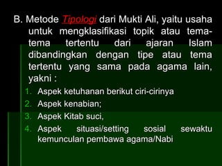 B. Metode Tipologi dari Mukti Ali, yaitu usaha
   untuk mengklasifikasi topik atau tema-
   tema     tertentu  dari    ajaran      Islam
   dibandingkan dengan tipe atau tema
   tertentu yang sama pada agama lain,
   yakni :
  1.   Aspek ketuhanan berikut ciri-cirinya
  2.   Aspek kenabian;
  3.   Aspek Kitab suci,
  4.   Aspek     situasi/setting  sosial    sewaktu
       kemunculan pembawa agama/Nabi
 