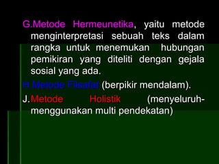 G.Metode Hermeunetika, yaitu metode
   menginterpretasi sebuah teks dalam
   rangka untuk menemukan hubungan
   pemikiran yang diteliti dengan gejala
   sosial yang ada.
H.Metode Filsafat (berpikir mendalam).
J. Metode       Holistik     (menyeluruh-
   menggunakan multi pendekatan)
 