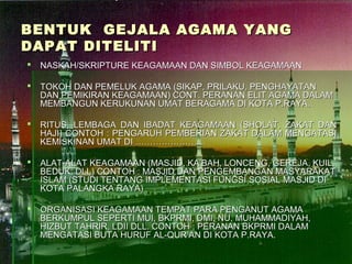 BENTUK GEJALA AGAMA YANG
DAPAT DITELITI
   NASKAH/SKRIPTURE KEAGAMAAN DAN SIMBOL KEAGAMAAN

   TOKOH DAN PEMELUK AGAMA (SIKAP, PRILAKU, PENGHAYATAN
    DAN PEMIKIRAN KEAGAMAAN) CONT. PERANAN ELIT AGAMA DALAM
    MEMBANGUN KERUKUNAN UMAT BERAGAMA DI KOTA P.RAYA.

   RITUS, LEMBAGA DAN IBADAT KEAGAMAAN (SHOLAT, ZAKAT DAN
    HAJI) CONTOH : PENGARUH PEMBERIAN ZAKAT DALAM MENGATASI
    KEMISKINAN UMAT DI ……………………

   ALAT-ALAT KEAGAMAAN (MASJID, KA’BAH, LONCENG, GEREJA, KUIL,
    BEDUK, DLL) CONTOH : MASJID DAN PENGEMBANGAN MASYARAKAT
    ISLAM (STUDI TENTANG IMPLEMENTASI FUNGSI SOSIAL MASJID DI
    KOTA PALANGKA RAYA)

   ORGANISASI KEAGAMAAN TEMPAT PARA PENGANUT AGAMA
    BERKUMPUL SEPERTI MUI, BKPRMI, DMI, NU, MUHAMMADIYAH,
    HIZBUT TAHRIR, LDII DLL. CONTOH : PERANAN BKPRMI DALAM
    MENGATASI BUTA HURUF AL-QUR’AN DI KOTA P.RAYA.
 