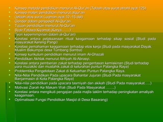    Konsep metode pendidikan menurut Al-Qur’an (Telaah atas surat alnahl ayat 125)
   Konsep materi pendidikan menurut alqur’an
   (telaah atas surat Luqman ayat 10 -15 dst)
   Gender dalam perspektif Al-Qur’an
   Tujuan pendidikan menurut Al-Qur’an
   Syair Fatawa Kiyamat (Karya…….)
   Teori kepemimpinan dalam al-Qur’an)
   Korelasi antara pelaksanaan ritual keagamaan terhadap sikap sosial (Studi pada
    masyarakat Kereng Pangi)
   Korelasi pemahaman keagamaan terhadap etos kerja (Studi pada masyarakat Dayak
    Muslim Bakumpai desa Tumbang Samba)
   Konsep kurikulum pendidikan menurut imam Al-Ghazali
   Pendidikan Akhlak menurut Athiyah Al-Abrasyi.
   Korelasi antara pemberian zakat terhadap pengentasan kemiskinan (Studi terhadap
    para muzakiki dan mustahik zakat di kelurahan puntun Palangka Raya)
   Problemtika Pengelolaan Zakat di Keluarhan Puntun Palangka Raya.
   Nilai-Nilai Pendidikan Pada upacara Bahantar Jujuran (Studi Pada masyarakat
    Banjarmasin di Kota Palangka Raya)
   Nilai-nilai pendidikan pada upacara tasmiyah dan akikah (Studi Pada masyarakat…..)
   Motivasi Ziarah Ke Makam Wali (Studi Pada Masyarakat …….)
   Korelasi antara mengikuti pengajian pada majlis taklim terhadap peningkatan amaliyah
    keagamaan.
   Optimalisasi Fungsi Pendidikan Masjid di Desa Basarang)
 