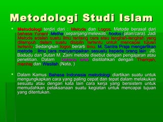 Metodologi Studi Islam
 Metodologi terdiri dari : Metode dan Logos. Metode berasal dari
  bahasa Yunani, Metha (sepanjang/melewati, hodos (jalan/cara). Jadi
  Metode adalah suatu ilmu tentang cara atau langkah-langkah yang
  ditempuh dalam suatu disiplin tertentu untuk mencapai tujuan
  tertentu. Sedangkan logos berarti ilmu. M. Santra Praja mengartikan
  metode : ilmu cara menyampaikan sesuatu kepada orang lain . JS.
  Badudu dan Sutan M. Zaini metode disebut dengan pengajaran atau
  penelitian. Dalam    bahasa arab disitilahkan dengan Thariqah,
  manhaj dan Wasilah (Nata, )

 Dalam Kamus Bahasa Indonesia metodologi diartikan suatu untuk
  mengungkapkan cara yang paling cepat dan tepat dalam melakukan
  sesuatu atau dengan kata lain cara kerja yang bersistem untuk
  memudahkan pelaksanaan suatu kegiatan untuk mencapai tujuan
  yang ditentukan.
 