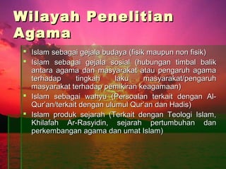 Wilayah Penelitian
Agama
  Islam sebagai gejala budaya (fisik maupun non fisik)
  Islam sebagai gejala sosial (hubungan timbal balik
   antara agama dan masyarakat atau pengaruh agama
   terhadap      tingkah    laku     masyarakat/pengaruh
   masyarakat terhadap pemikiran keagamaan)
  Islam sebagai wahyu (Persoalan terkait dengan Al-
   Qur’an/terkait dengan ulumul Qur’an dan Hadis)
  Islam produk sejarah (Terkait dengan Teologi Islam,
   Khilafah Ar-Rasyidin, sejarah pertumbuhan dan
   perkembangan agama dan umat Islam)
 