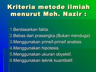 Kriteria metode ilmiah
 menurut Moh. Nazir :

1.Berdasarkan fakta.
2.Bebas dari prasangka.(Bukan menduga)
3.Menggunakan prinsif-prinsif analisis.
4.Menggunakan hipotesis.
5.Menggunakan ukuran obyektif.
6.Menggunakan teknik kuantitatif.
 