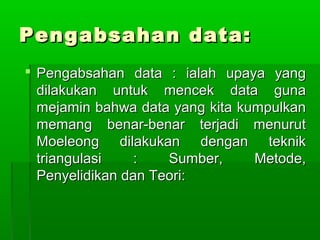 Pengabsahan data:
 Pengabsahan data : ialah upaya yang
  dilakukan untuk mencek data guna
  mejamin bahwa data yang kita kumpulkan
  memang benar-benar terjadi menurut
  Moeleong dilakukan dengan teknik
  triangulasi    :   Sumber,     Metode,
  Penyelidikan dan Teori:
 