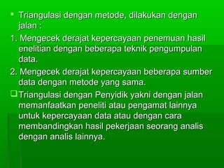 Triangulasi dengan metode, dilakukan dengan
  jalan :
1. Mengecek derajat kepercayaan penemuan hasil
  enelitian dengan beberapa teknik pengumpulan
  data.
2. Mengecek derajat kepercayaan beberapa sumber
  data dengan metode yang sama.
 Triangulasi dengan Penyidik yakni dengan jalan
  memanfaatkan peneliti atau pengamat lainnya
  untuk kepercayaan data atau dengan cara
  membandingkan hasil pekerjaan seorang analis
  dengan analis lainnya.
 