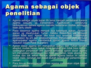 Agama sebagai objek
penelitian
 Agama sebagai obyek kajian tlh lama menjadi perdebatan karena
  agama sesuatu yg transendent. Agamawan                  cenderung
  berkeyakinan bahwa agama memiliki kebenaran mutlak sehingga
  tidak perlu diteliti
 Pada dasarnya agama menjadi dua kelompok ajaran. Pertama
  ajaran yg diwahyukan Tuhan melalui Rasul-Nya yg terdapat
  dalam kitab suci. Ajaran dlm kitab suci tersebut memerlukan
  penjelasan ttg arti dan pelaksanaannya. Penjelasan oleh pemuka
  agama/pakar agama membentuk ajaran agama kedua (Harun
  nasution dalam Pardi Suparlan)
 Ajaran dasar agama krn merupakan wahyu dari Tuhan bersifat
  absolut, mutlak benar, kekal, tidak berubah dan tidak bisa diubah,
  sedangkan penjelasan ahli agama terhadap ajaran dasar agama
  krn merupakan penjelasan dan hasil pemikiran, tidak absolut, tdk
  mutlak dan tdk kekal. Bentuk ajaran agama kedua ini bersifat
  relatif, nisbi, berubah dan dapat diubah sesuai dgn perkembangan
  zaman.
 Para ilmuan beranggapan bahwa agama merupakan objek kajian
  atau penelitian.
 