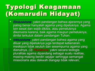 Typologi Keagamaan
(Komarudin Hidayat)
 Ekslusivisme, yakni pandangan bahwa ajarannya yang
  paling benar hanyalah agama yang dipeluknya. Agama
  lain sesat dan wajib dikikis, atau pemeluknya
  dikonversi karena, baik agama maupun pemeluknya,
  dinilai terkutuk dalam pandangan Tuhan.
 Inklusivisme, yakni pandangan bahwa agama yang
  diluar yang dipeluknya juga terdapat kebenaran,
  meskipun tidak seutuh dan sesempurna agama yang
  dianutnya, (3) Pluralisme, yakni secara teologis
  pluralitas agama dipandang sebagai suatu realitas,
  masing-masing berdiri sejajar sehingga semangat
  missionaris atau dakwah diangap tidak relevan;
 
