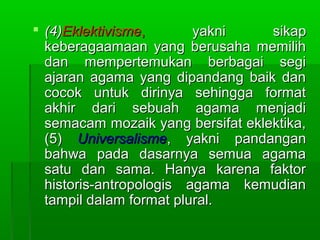  (4)Eklektivisme,       yakni     sikap
  keberagaamaan yang berusaha memilih
  dan mempertemukan berbagai segi
  ajaran agama yang dipandang baik dan
  cocok untuk dirinya sehingga format
  akhir dari sebuah agama menjadi
  semacam mozaik yang bersifat eklektika,
  (5) Universalisme, yakni pandangan
  bahwa pada dasarnya semua agama
  satu dan sama. Hanya karena faktor
  historis-antropologis agama kemudian
  tampil dalam format plural.
 