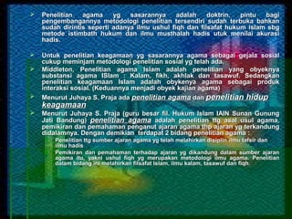    Penelitian   agama     yg   sasarannya     adalah    doktrin,  pintu  bagi
    pengembangannya metodologi penelitian tersendiri sudah terbuka bahkan
    sudah dirintis seperti adanya ilmu ushul fiqh dan filsafat hukum islam sbg
    metode istimbath hukum dan ilmu musthalah hadis utuk menilai akurasi
    hadis.

   Untuk penelitian keagamaan yg sasarannya agama sebagai gejala sosial
    cukup meminjam metodologi penelitian sosial yg telah ada.
   Middleton, Penelitian agama Islam adalah penelitian yang obyeknya
    substansi agama ISlam : Kalam, fikh, akhlak dan tasawuf. Sedangkan
    penelitian keagamaan Islam adalah obykenya agama sebagai produk
    interaksi sosial. (Keduannya menjadi obyek kajian agama)
   Menurut Juhaya S. Praja ada penelitian agama dan penelitian hidup
    keagamaan
   Menurut Juhaya S. Praja (guru besar fil. Hukum Islam IAIN Sunan Gunung
    Jati Bandung) penelitian agama adalah penelitian ttg asal usul agama,
    pemikiran dan pemahaman penganut ajaran agama thp ajaran yg terkandung
    didalamnya. Dengan demikian terdapat 2 bidang penelitian agama :
    1.   Penelitian ttg sumber ajaran agama yg telah melahirkan disiplin ilmu tafsir dan
         ilmu hadis
    2.   Pemikiran dan pemahaman terhadap ajaran yg dikandung dalam sumber ajaran
         agama itu, yakni ushul fiqh yg merupakan metodologi ilmu agama. Penelitian
         dalam bidang ini melahirkan filsafat Islam, ilmu kalam, tasawuf dan fiqh.
 