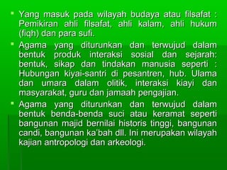  Yang masuk pada wilayah budaya atau filsafat :
  Pemikiran ahli filsafat, ahli kalam, ahli hukum
  (fiqh) dan para sufi.
 Agama yang diturunkan dan terwujud dalam
  bentuk produk interaksi sosial dan sejarah:
  bentuk, sikap dan tindakan manusia seperti :
  Hubungan kiyai-santri di pesantren, hub. Ulama
  dan umara dalam olitik, interaksi kiayi dan
  masyarakat, guru dan jamaah pengajian.
 Agama yang diturunkan dan terwujud dalam
  bentuk benda-benda suci atau keramat seperti
  bangunan majid bernilai historis tinggi, bangunan
  candi, bangunan ka’bah dll. Ini merupakan wilayah
  kajian antropologi dan arkeologi.
 
