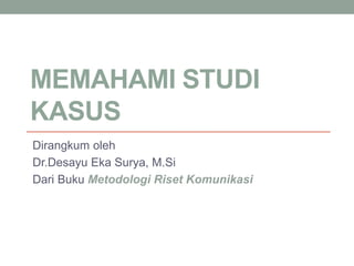 MEMAHAMI STUDI
KASUS
Dirangkum oleh
Dr.Desayu Eka Surya, M.Si
Dari Buku Metodologi Riset Komunikasi
 