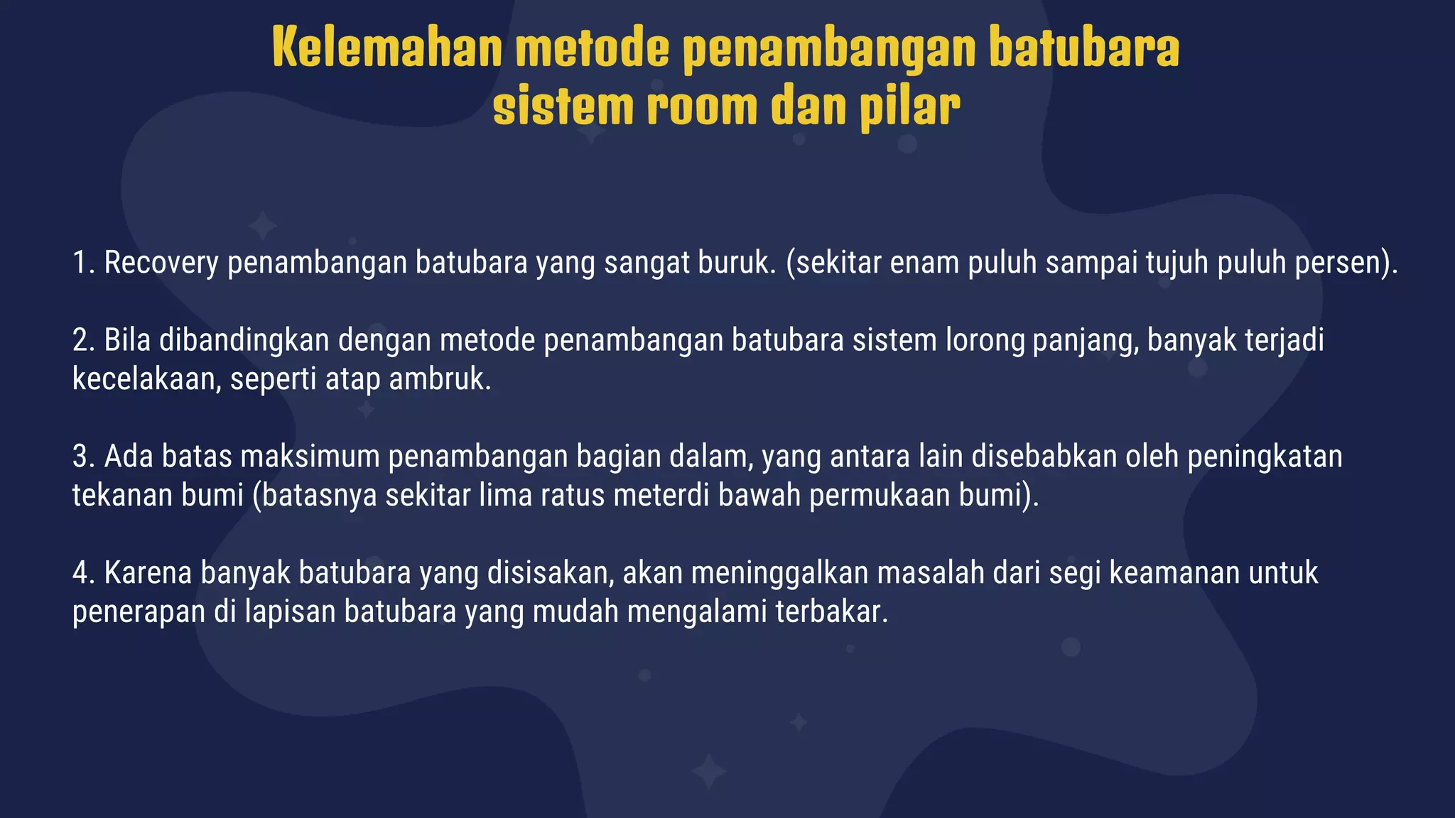 Kelemahan metode penambangan batubara
sistem room dan pilar
1. Recovery penambangan batubara yang sangat buruk. (sekitar enam puluh sampai tujuh puluh persen).
2. Bila dibandingkan dengan metode penambangan batubara sistem lorong panjang, banyak terjadi
kecelakaan, seperti atap ambruk.
3. Ada batas maksimum penambangan bagian dalam, yang antara lain disebabkan oleh peningkatan
tekanan bumi (batasnya sekitar lima ratus meterdi bawah permukaan bumi).
4. Karena banyak batubara yang disisakan, akan meninggalkan masalah dari segi keamanan untuk
penerapan di lapisan batubara yang mudah mengalami terbakar.
 