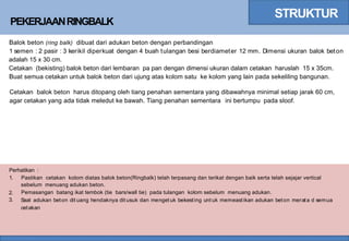 STRUKTUR
PEKERJAANRINGBALK
Balok beton (ring balk) dibuat dari adukan beton dengan perbandingan
1 semen : 2 pasir : 3 kerikil diperkuat dengan 4 buah tulangan besi berdiameter 12 mm. Dimensi ukuran balok beton
adalah 15 x 30 cm.
Cetakan (bekisting) balok beton dari lembaran pa pan dengan dimensi ukuran dalam cetakan haruslah 15 x 35cm.
Buat semua cetakan untuk balok beton dari ujung atas kolom satu ke kolom yang lain pada sekeliling bangunan.
Cetakan balok beton harus ditopang oleh tiang penahan sementara yang dibawahnya minimal setiap jarak 60 cm,
agar cetakan yang ada tidak meledut ke bawah. Tiang penahan sementara ini bertumpu pada sloof.
Perhatikan :
1. Pastikan cetakan kolom diatas balok beton(Ringbalk) telah terpasang dan terikat dengan baik serta telah sejajar vertical
sebelum menuang adukan beton.
Pemasangan batang ikat tembok (tie bars/wall tie) pada tulangan kolom sebelum menuang adukan.
Saat adukan beton dit uang hendaknya dit usuk dan menget uk bekesting unt uk memeastikan adukan beton merata d semua
cetakan
2.
3.
 