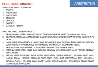 ARSITEKTUR
PEKERJAAN
PERALATAN VANG
DINDING
DIGUNAKAN
1.
2
.
3
.
4
.
5
.
6
.
7
.
TROWEL
PALU KARET
WATER PASS
BESI SIKU
GERGAJI
RAMSET
GARUKAN PERATA
HAL- HAL VANG DIPERHATIKAN :
1.
2.
PEMASANGAN HABEL HARUS ZIG-ZAG DENGAN OVERLAP VANG DIIJINKAN MIN.10 CM
DERAH PERTEMUAN ANTARA HABEL DAN STRUKTUR HARUS DIBERIKAN ADUKAN ELASTIS 1 PC
: 6PS
HASIL AKHIR PEM ASANGAN HABEL VANG BENAR DITANDAI DENGAN TIDAK ADANVA LUBANG•
LUBANG SINAR VANG MUNCUL DARI DINDING PERMUKAAN PASANGAN HEBEL
PENGGUNAAN BETON PRAKTIS MENGIKUTI ATURAN DARI PABRIK HABEL
PEM ASANGAN HABEL VANG BAIK ADALAH DENGAN MENGGUNAKAN ALAT TROWEL SELEBAR
TEBAL HEBEL
PM-100 VANG MENEMPEL PADA HEBEL VANG AKAN DIREKATKAN SATU DENGAN VANG LAIN
HARUS DALAM KONDISI BERALUR- ALUR AGAR P
ADA SAAT DIREKATKAN DAN KEM UDIAN
3.
4.
5.
6.
DIPUKUL-PUKUL DENGAN
RAPAT (TIDAK ADA CELAH)
PALU KARET AKAN MENGHASILKAN REKATANVA BENAR-BENAR
 