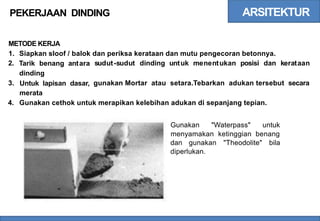 ARSITEKTUR
PEKERJAAN DINDING
METODE KERJA
1.
2.
Siapkan sloof / balok
Tarik benang antara
dinding
Untuk lapisan dasar,
merata
dan periksa kerataan dan mutu pengecoran betonnya.
sudut-sudut dinding untuk menentukan posisi dan kerataan
3. gunakan Mortar atau setara.Tebarkan adukan tersebut secara
4. Gunakan cethok untuk merapikan kelebihan adukan di sepanjang tepian.
Gunakan "Waterpass" untuk
menyamakan ketinggian benang
dan gunakan "Theodolite" bila
diperlukan.
 