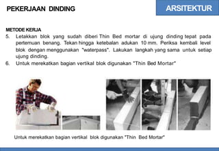ARSITEKTUR
PEKERJAAN DINDING
METODE KERJA
5. Letakkan blok yang sudah diberi Thin Bed mortar di ujung dinding tepat pada
pertemuan benang. Tekan hingga ketebalan adukan 10 mm. Periksa kembali level
blok dengan menggunakan "waterpass". Lakukan langkah yang sama
ujung dinding.
untuk setiap
6. Untuk merekatkan bagian vertikal blok digunakan "Thin Bed Mortar"
Untuk merekatkan bagian vertikal blok digunakan "Thin Bed Mortar"
 