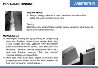 ARSITEKTUR
PEKERJAAN DINDING
METODE KERJA
9. Dengan menggunakan sikat halus, bersihkan permukaan blok
setiap kali akan memasang lapis baru
Penting:
Bilamana suhu udara terasa sangat
dalam air sebelum menyikat.
panas, celupkan sikat halus ke
METODE KERJA
10. Rentangkan benang dari ujung dinding ke ujung dinding
yang lain. Gunakan cethok khusus dengan lebar yang
sesuai dengan lebar blok. Letakkan "Thin bed mortar"
pada arah vertikal terlebih dahulu, baru kemudian arah
horisontal. T
ebarkan adukan secukupnya unt uk sat u
blok saja. Pastikan pasangan "Thin bed Mortar"
menutup selebar permukaan blok.
11. P
ada saat meletakkan blok, angkat permukaan blok
yang menghadap adukan vertical dan mulai letakkan sisi
blok yang berlawanan terlebih dahulu ..
 