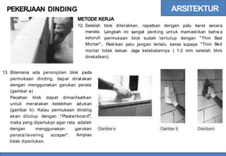 ARSITEKTUR
PEKERJAAN DINDING
METODE KERJA
12. Setelah
merata.
seluruh
Mortar".
blok diletakkan, rapatkan dengan palu karet secara
Langkah ini sangat pent ing unt uk mamastikan bahw a
permukaan blok sudah tertutup dengan "Thin Bed
Bed
blok
Past ikan palu jangan terlalu keras supaya "Thin
mortar tidak
direkatkan).
keluar. Jaga ketebalannya ( 1-2 mm setelah
13. Bilamana ada penonjolan blok pada
permukaan dinding, dapat dirat akan
dengan menggunakan garukan perata
(gambar a)
Pecahan blok dapat dimanfaatkan
untuk meratakan kelebihan adukan
(gambar b). Kalau permukaan dinding
akan ditutup dengan "Plasterboard",
maka yang diperlukqn agar rata adalah
dengan menggunakan garukan
Amplas
Gambara Gambar b Gambarc
perata/leveling
tidak diperlukan.
scraper".
 
