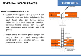 ARSITEKTUR
Stek Kolom Praktis
PEKERJAAN KOLOM PRAKTIS
PELAKSANAAN PEMBESIAN KOLOM
1
I
1. Buatlah marking posisi 8 stek penguat, 4 stek
pada pelat atas dan 4 stek pada bawah. Bar
pelat lantai atas dan bawah sampai
kemudian
kedalaman 5cm pada sudutnya,
bersihkan lubang tersebut dan pasanglah
stek tidak
stek menggunakan epoxy, pastikan
goyang.
2. lkatlah antara besi kolom praktis dengan stek
penguat atas dan bawah menggunakan Pasangan Dinding
t
i
kawat bendrat dan
kolom praktis berdiri
posisikan sehingga
tegak.
besi
I
I
Disambung dan Dikat Kuat
dengan Kawat Besi
 