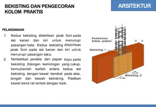ARSITEKTUR
BEKISTING DAN PENGECORAN
KOLOM PRAKTIS
PELAKSANAAN
1. Kedua bekisting dilebihkan jarak 5cm pada
P e m b e s i a n
kolom praiaei
sisi kanan dan kiri untuk menutupi
dilebihkan
kiri unt uk
R R
pasangan bata. Kedua bekisting
jarak 5cm pada sisi kanan dan
menut upi pasangan bata.
Tambahkan jendela dari papan
Bekisting l - .
2. kayu pada
bekisting 2dengan kemiringan yang cukup,
-
kemudianlah ikatlah antara kedua sisi
bekisting dengan kawat bendrat pada atas, - 5 a m
Bekisting 2
tengah dan bawah bekisting. Pastikan
kawat bend rat terikat dengan baik.
 