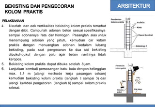ARSITEKTUR
BEKISTING DAN PENGECORAN
KOLOM PRAKTIS
; I
t}##
tit
Pembesian
kolom praktis
PELAKSANAAN endela
4. Ukurlah dan eek vertikalitas bekisting kolom praktis tersebut
dengan dilot. Campurlah adonan beton sesuai spesifikasinya
sampai adonannya rata dan homogen. Pasanglah alas untuk Kawat bendrat
menampung adonan yang jatuh, kemudian car kolom
praktis dengan menuangkan adonan kedalam lubang
bekisting
bekisting, pada saat pengecoran
palu agar
ke dua sisi
dipukul-pukul
keropos.
dengan beton nant inya tidak
5.
6.
Bekisting kolom praktis dapat dibuka setelah 8 jam.
bata dengan ketinggian
·i
---it
Pembes.Ian
a
t
ka
¢ t# --j i
kolom or
Lanjutkan
max. 1,5
kemudian
kembali pemasangan batu
m (ulangi met hode kerja pasangan celcon)
bekisting kolom praktis (langkah 1 sampai 5) dan Palu
%
ulangi kembali pengecoran (langkah 6) sampai kolom praktis
selesai.
 