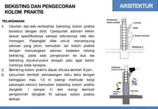ARSITEKTUR
BEKISTING DAN PENGECORAN
KOLOM PRAKTIS
; I
t } #
Pembesian
kolom praktis
PELAKSANAAN tit endela
4. Ukurlah dan eek vertikalitas bekisting kolom praktis
beton
tersebut dengan dilot. Campurlah adonan
sesuai spesifikasinya sampai
alas
adonannya rata dan Kawat bendrat
homogen. Pasanglah unt uk menampung
adonan
dengan
yang jatuh, kemudian car kolom praktis
lubang
menuangkan adonan kedalam
bekisting, pada saat pengecoran ke dua sisi
bekisting dipukul-pukul dengan palu agar beton
nantinya tidak keropos.
Bekisting kolom praktis dapat dibuka setelah 8 jam.
Lanjut kan kembali pemasangan bat u bata dengan
. i--j
Pembesian i i
kolom praiais--j i
5.
6.
ketinggian max. 1,5 m (ulangi methode kerja Palu
%
pasangan celcon) kemudian bekisting kolom praktis
(langkah 1
pengecoran
selesai.
5)
6)
sampai
(langkah
dan ulangi kembali
sampai kolom praktis
 