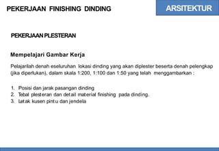 ARSITEKTUR
PEKERJAAN FINISHING DINDING
PEKERJAANPLESTERAN
Mempelajari Gambar Kerja
Pelajarilah denah eseluruhan lokasi dinding yang akan diplester beserta denah pelengkap
(jika diperlukan), dalam skala 1:200, 1:100 dan 1:50 yang telah menggambarkan :
1.
2.
3.
Posisi dan jarak pasangan dinding
Tebal plesteran dan detail material finishing pada dinding.
Letak kusen pintu dan jendela
 